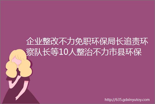 企业整改不力免职环保局长追责环察队长等10人整治不力市县环保局长原环保局长等多人被追责