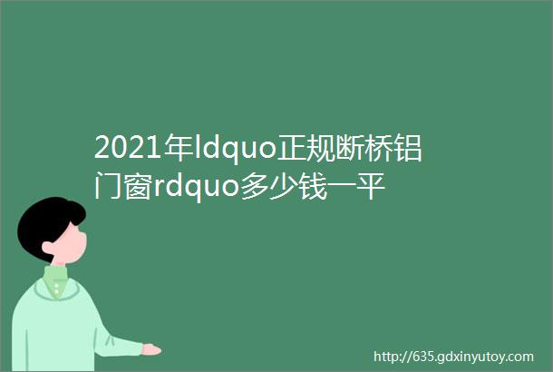 2021年ldquo正规断桥铝门窗rdquo多少钱一平