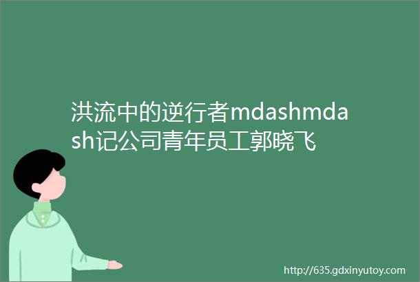 洪流中的逆行者mdashmdash记公司青年员工郭晓飞