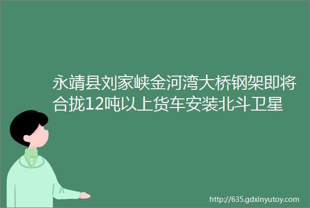 永靖县刘家峡金河湾大桥钢架即将合拢12吨以上货车安装北斗卫星定位装置