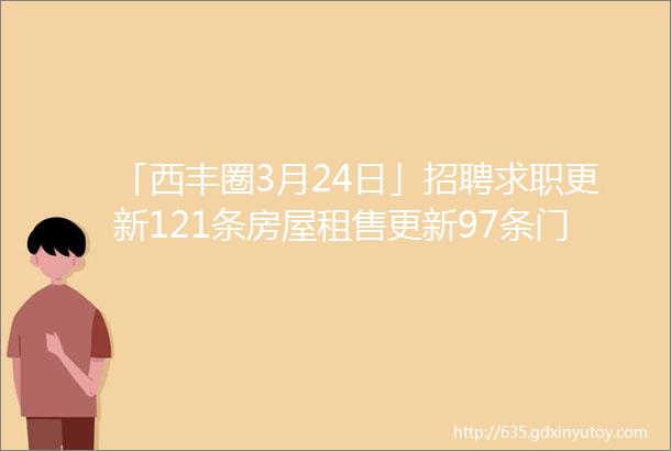 「西丰圈3月24日」招聘求职更新121条房屋租售更新97条门市租兑宣传推广西丰大集